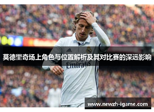 莫德里奇场上角色与位置解析及其对比赛的深远影响 莫德里奇场上角色与位置解析及其对比赛的深远影响