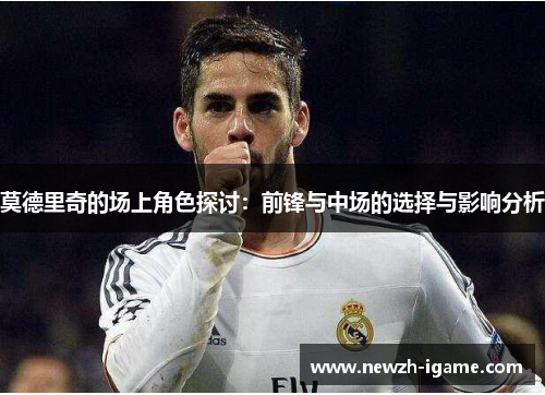 莫德里奇的场上角色探讨:前锋与中场的选择与影响分析