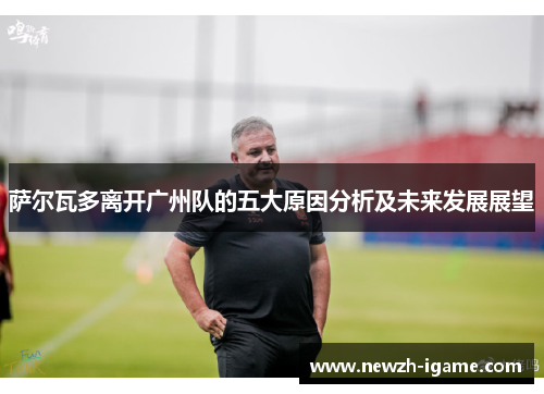 萨尔瓦多离开广州队的五大原因分析及未来发展展望 萨尔瓦多离开广州队的五大原因分析及未来发展展望