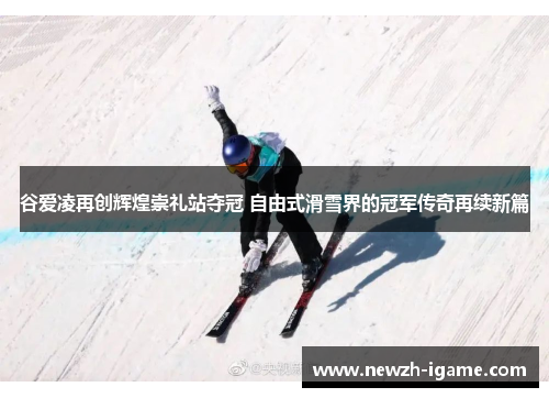 谷爱凌再创辉煌崇礼站夺冠 自由式滑雪界的冠军传奇再续新篇