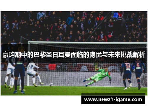 豪购潮中的巴黎圣日耳曼面临的隐忧与未来挑战解析 豪购潮中的巴黎圣日耳曼面临的隐忧与未来挑战解析