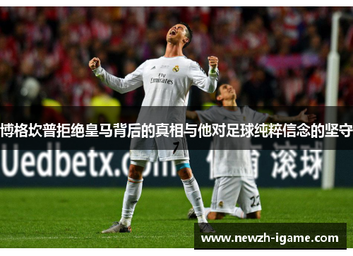 博格坎普拒绝皇马背后的真相与他对足球纯粹信念的坚守 博格坎普拒绝皇马背后的真相与他对足球纯粹信念的坚守
