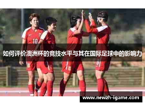 如何评价澳洲杯的竞技水平与其在国际足球中的影响力 如何评价澳洲杯的竞技水平与其在国际足球中的影响力