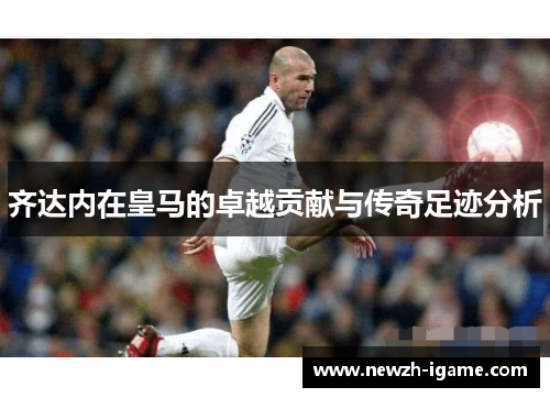 齐达内在皇马的卓越贡献与传奇足迹分析