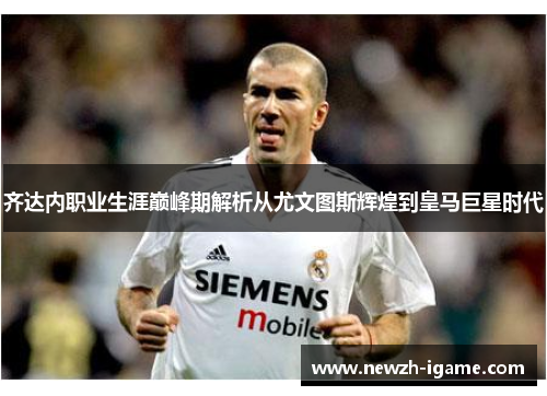 齐达内职业生涯巅峰期解析从尤文图斯辉煌到皇马巨星时代