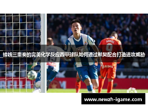 锋线三重奏的完美化学反应西甲球队如何通过默契配合打造进攻威胁