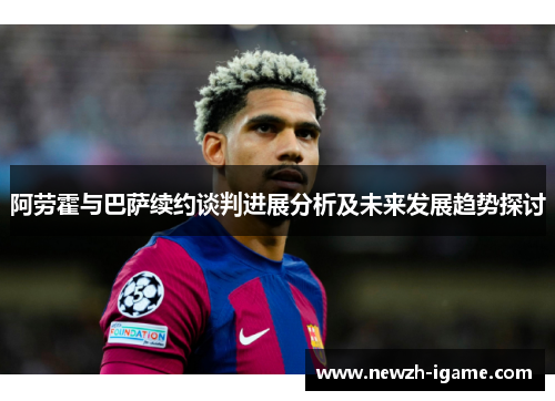阿劳霍与巴萨续约谈判进展分析及未来发展趋势探讨
