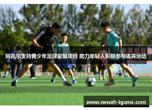 阿扎尔支持青少年足球发展项目 助力年轻人积极参与体育运动