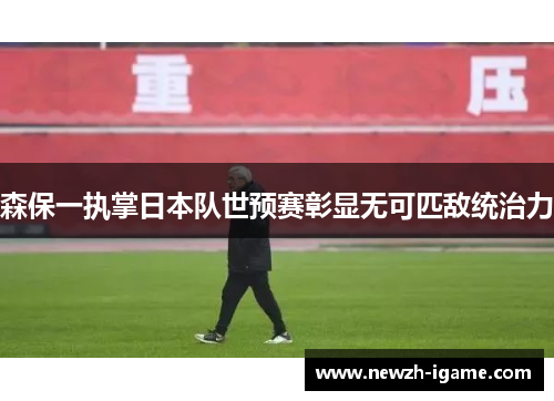 森保一执掌日本队世预赛彰显无可匹敌统治力