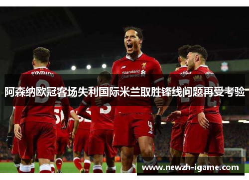 阿森纳欧冠客场失利国际米兰取胜锋线问题再受考验 阿森纳欧冠客场失利国际米兰取胜锋线问题再受考验
