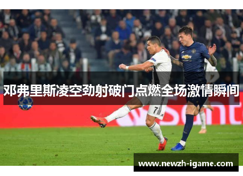 邓弗里斯凌空劲射破门点燃全场激情瞬间 邓弗里斯凌空劲射破门点燃全场激情瞬间