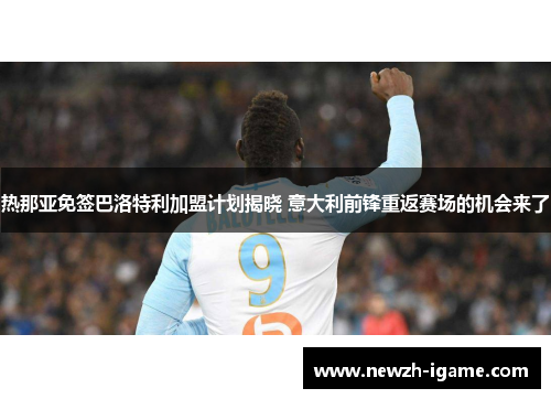 热那亚免签巴洛特利加盟计划揭晓 意大利前锋重返赛场的机会来了 热那亚免签巴洛特利加盟计划揭晓 意大利前锋重返赛场的机会来了
